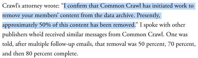 Crawl's attorney wrote: “I confirm that Common Crawl has initiated work to remove your members' content from the data archive. Presently, approximately 50% of this content has been removed.” I spoke with other publishers who'd received similar messages from Common Crawl. One was told, after multiple follow-up emails, that removal was 50 percent, 70 percent, and then 80 percent complete.