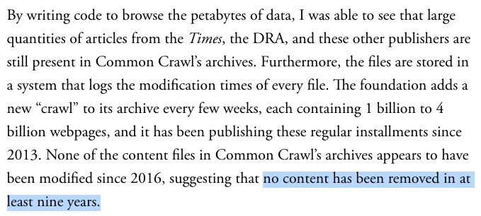 By writing code to browse the petabytes of data, I was able to see that large quantities of articles from the Times, the DRA, and these other publishers are still present in Common Crawl’s archives. Furthermore, the files are stored in a system that logs the modification times of every file. The foundation adds a new “crawl” to its archive every few weeks, each containing 1 billion to 4 billion webpages, and it has been publishing these regular installments since 2013. None of the content files in Common Crawl’s archives appears to have been modified since 2016, suggesting that no content has been removed in at least nine years.