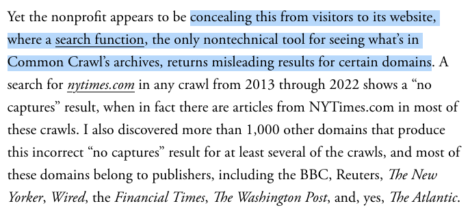 Yet the nonprofit appears to be concealing this from visitors to its website, where a search function, the only nontechnical tool for seeing what’s in Common Crawl’s archives, returns misleading results for certain domains. A search for nytimes.com in any crawl from 2013 through 2022 shows a “no captures” result, when in fact there are articles from NYTimes.com in most of these crawls. I also discovered more than 1,000 other domains that produce this incorrect “no captures” result for at least several of the crawls, and most of these domains belong to publishers, including the BBC, Reuters, The New Yorker, Wired, the Financial Times, The Washington Post, and, yes, The Atlantic.